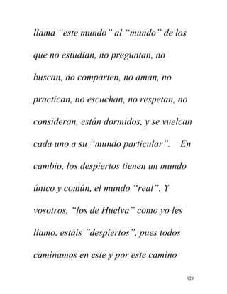 129
llama “este mundo” al “mundo” de los
que no estudian, no preguntan, no
buscan, no comparten, no aman, no
practican, no escuchan, no respetan, no
consideran, están dormidos, y se vuelcan
cada uno a su “mundo particular”. En
cambio, los despiertos tienen un mundo
único y común, el mundo “real”. Y
vosotros, “los de Huelva” como yo les
llamo, estáis ”despiertos”, pues todos
caminamos en este y por este camino
 