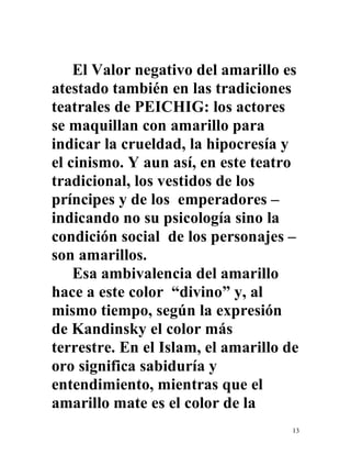 13
El Valor negativo del amarillo es
atestado también en las tradiciones
teatrales de PEICHIG: los actores
se maquillan con amarillo para
indicar la crueldad, la hipocresía y
el cinismo. Y aun así, en este teatro
tradicional, los vestidos de los
príncipes y de los emperadores –
indicando no su psicología sino la
condición social de los personajes –
son amarillos.
Esa ambivalencia del amarillo
hace a este color “divino” y, al
mismo tiempo, según la expresión
de Kandinsky el color más
terrestre. En el Islam, el amarillo de
oro significa sabiduría y
entendimiento, mientras que el
amarillo mate es el color de la
 