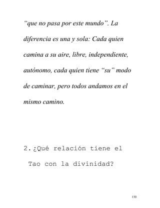 130
“que no pasa por este mundo”. La
diferencia es una y sola: Cada quien
camina a su aire, libre, independiente,
autónomo, cada quien tiene “su” modo
de caminar, pero todos andamos en el
mismo camino.
2. ¿Qué relación tiene el
Tao con la divinidad?
 