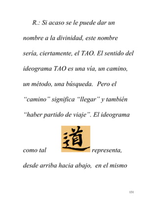 131
R.: Si acaso se le puede dar un
nombre a la divinidad, este nombre
sería, ciertamente, el TAO. El sentido del
ideograma TAO es una vía, un camino,
un método, una búsqueda. Pero el
“camino” significa “llegar” y también
“haber partido de viaje”. El ideograma
como tal representa,
desde arriba hacia abajo, en el mismo
 