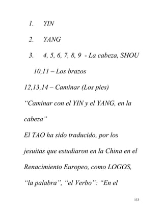 133
1. YIN
2. YANG
3. 4, 5, 6, 7, 8, 9 - La cabeza, SHOU
10,11 – Los brazos
12,13,14 – Caminar (Los pies)
“Caminar con el YIN y el YANG, en la
cabeza”
El TAO ha sido traducido, por los
jesuitas que estudiaron en la China en el
Renacimiento Europeo, como LOGOS,
“la palabra”, “el Verbo”: “En el
 