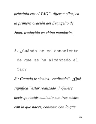 134
principio era el TAO”- dijeron ellos, en
la primera oración del Evangelio de
Juan, traducido en chino mandarin.
3. ¿Cuándo se es consciente
de que se ha alcanzado el
Tao?
R.: Cuando te sientes “realizado”. ¿Qué
significa “estar realizado”? Quiere
decir que estás contento con tres cosas:
con lo que haces, contento con lo que
 