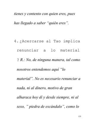 135
tienes y contento con quien eres, pues
has llegado a saber “quién eres”.
4. ¿Acercarse al Tao implica
renunciar a lo material
? R.: No, de ninguna manera, tal como
nosotros entendemos aquí “lo
material”. No es necesario renunciar a
nada, ni al dinero, motivo de gran
alharaca hoy dí y desde siempre, ni al
sexo, ” piedra de escándalo”, como lo
 