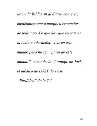 136
llama la Biblia, ni al diario convivir,
metiéndose uno a monje, o renuncias
de todo tipo. Lo que hay que buscar es
la bella moderación, vivir en este
mundo pero no ser “parte de este
mundo”, como decía el tatuaje de Jack,
el médico de LOST, la serie
“Perdidos” de la TV.
 
