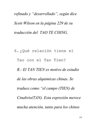 138
refinado y “desarrollado”, según dice
Scott Wilson en la página 229 de su
traducción del TAO TE CHING.
6. ¿Qué relación tiene el
Tao con el Tan Tien?
R.: El TAN TIEN es motivo de estudio
de las obras alquimicas chinas. Se
traduce como “el campo (TIEN) de
Cinabrio(TAN). Esta expresión merece
mucha atención, tanto para los chinos
 