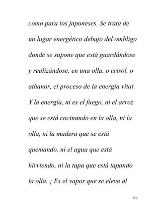 139
como para los japoneses. Se trata de
un lugar energético debajo del ombligo
donde se supone que está guardándose
y realizándose. en una olla. o crisol, o
athanor, el proceso de la energía vital.
Y la energía, ni es el fuego, ni el arroz
que se está cocinando en la olla, ni la
olla, ni la madera que se está
quemando, ni el agua que está
hirviendo, ni la tapa que está tapando
la olla. ¡ Es el vapor que se eleva al
 