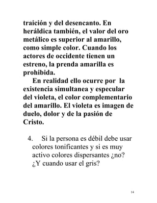 14
traición y del desencanto. En
heráldica también, el valor del oro
metálico es superior al amarillo,
como simple color. Cuando los
actores de occidente tienen un
estreno, la prenda amarilla es
prohibida.
En realidad ello ocurre por la
existencia simultanea y especular
del violeta, el color complementario
del amarillo. El violeta es imagen de
duelo, dolor y de la pasión de
Cristo.
4. Si la persona es débil debe usar
colores tonificantes y si es muy
activo colores dispersantes ¿no?
¿Y cuando usar el gris?
 