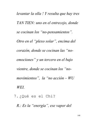 140
levantar la olla ! Y resulta que hay tres
TAN TIEN: uno en el entrecejo, donde
se cocinan los “no-pensamientos”.
Otro en el “plexo solar”, encima del
corazón, donde se cocinan las “no-
emociones” y un tercero en el bajo
vientre, donde se cocinan los “no-
movimientos”, la “no acción – WU
WEI.
7. ¿Qué es el Chi?
R.: Es la “energía”, ese vapor del
 