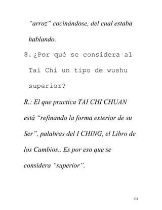 141
“arroz” cocinándose, del cual estaba
hablando.
8. ¿Por qué se considera al
Tai Chi un tipo de wushu
superior?
R.: El que practica TAI CHI CHUAN
está “refinando la forma exterior de su
Ser”, palabras del I CHING, el Libro de
los Cambios.. Es por eso que se
considera “superior”.
 