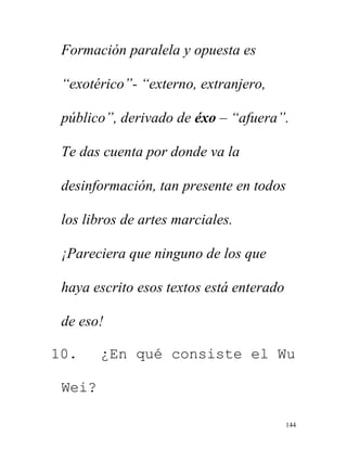 144
Formación paralela y opuesta es
“exotérico”- “externo, extranjero,
público”, derivado de éxo – “afuera”.
Te das cuenta por donde va la
desinformación, tan presente en todos
los libros de artes marciales.
¡Pareciera que ninguno de los que
haya escrito esos textos está enterado
de eso!
10. ¿En qué consiste el Wu
Wei?
 