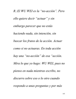 145
R.:El WU WEI es la “no-acción”. Pero
ello quiere decir “actuar” y sin
embargo parecer que no estás
haciendo nada, sin intención, sin
buscar los frutos de la acción. Actuar
como si no actuaras. En toda acción
hay una “no-acción” de esa “acción.
Mira lo que yo hago: WU WEI, pues no
pienso en nada mientras escribo, no
discurro sobre eso o lo otro cuando
respondo a unas preguntas y por más
 