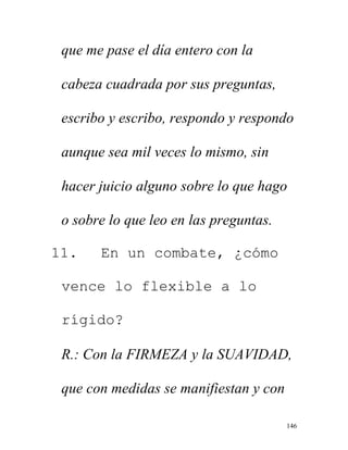 146
que me pase el día entero con la
cabeza cuadrada por sus preguntas,
escribo y escribo, respondo y respondo
aunque sea mil veces lo mismo, sin
hacer juicio alguno sobre lo que hago
o sobre lo que leo en las preguntas.
11. En un combate, ¿cómo
vence lo flexible a lo
rígido?
R.: Con la FIRMEZA y la SUAVIDAD,
que con medidas se manifiestan y con
 