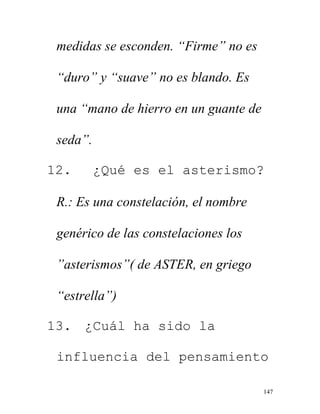147
medidas se esconden. “Firme” no es
“duro” y “suave” no es blando. Es
una “mano de hierro en un guante de
seda”.
12. ¿Qué es el asterismo?
R.: Es una constelación, el nombre
genérico de las constelaciones los
”asterismos”( de ASTER, en griego
“estrella”)
13. ¿Cuál ha sido la
influencia del pensamiento
 