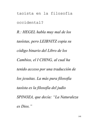 148
taoísta en la filosofía
occidental?
R.: HEGEL habla muy mal de los
taoístas, pero LEIBNITZ copia su
código binario del Libro de los
Cambios, el I CHING, al cual ha
tenido acceso por una traducción de
los jesuitas. La más pura filosofía
taoísta es la filosofía del judío
SPINOZA, que decía: “La Naturaleza
es Dios.”
 