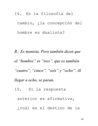 149
14. En la filosofía del
cambio, ¿la concepción del
hombre es dualista?
R.: Es monista. Pero también dicen que
el “hombre” es “tres”, que es también
“cuatro”, “cinco”, “seis” y “ocho”. Al
llegar a ocho, se paran.
15. Si la respuesta
anterior es afirmativa,
¿cuál es el destino de la
 