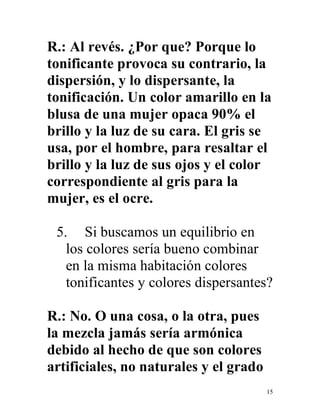 15
R.: Al revés. ¿Por que? Porque lo
tonificante provoca su contrario, la
dispersión, y lo dispersante, la
tonificación. Un color amarillo en la
blusa de una mujer opaca 90% el
brillo y la luz de su cara. El gris se
usa, por el hombre, para resaltar el
brillo y la luz de sus ojos y el color
correspondiente al gris para la
mujer, es el ocre.
5. Si buscamos un equilibrio en
los colores sería bueno combinar
en la misma habitación colores
tonificantes y colores dispersantes?
R.: No. O una cosa, o la otra, pues
la mezcla jamás sería armónica
debido al hecho de que son colores
artificiales, no naturales y el grado
 