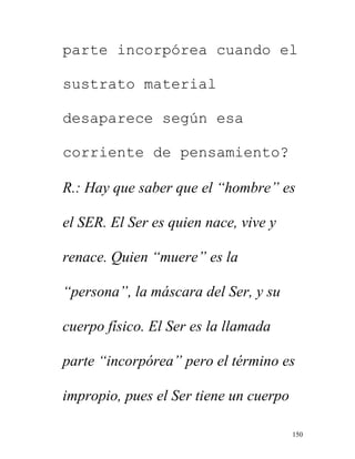 150
parte incorpórea cuando el
sustrato material
desaparece según esa
corriente de pensamiento?
R.: Hay que saber que el “hombre” es
el SER. El Ser es quien nace, vive y
renace. Quien “muere” es la
“persona”, la máscara del Ser, y su
cuerpo físico. El Ser es la llamada
parte “incorpórea” pero el término es
impropio, pues el Ser tiene un cuerpo
 