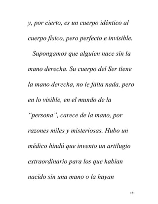151
y, por cierto, es un cuerpo idéntico al
cuerpo físico, pero perfecto e invisible.
Supongamos que alguien nace sin la
mano derecha. Su cuerpo del Ser tiene
la mano derecha, no le falta nada, pero
en lo visible, en el mundo de la
“persona”, carece de la mano, por
razones miles y misteriosas. Hubo un
médico hindú que invento un artilugio
extraordinario para los que habían
nacido sin una mano o la hayan
 
