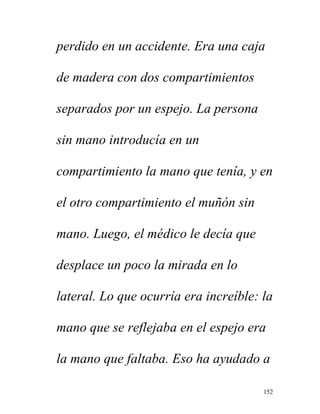 152
perdido en un accidente. Era una caja
de madera con dos compartimientos
separados por un espejo. La persona
sin mano introducía en un
compartimiento la mano que tenía, y en
el otro compartimiento el muñón sin
mano. Luego, el médico le decía que
desplace un poco la mirada en lo
lateral. Lo que ocurría era increíble: la
mano que se reflejaba en el espejo era
la mano que faltaba. Eso ha ayudado a
 
