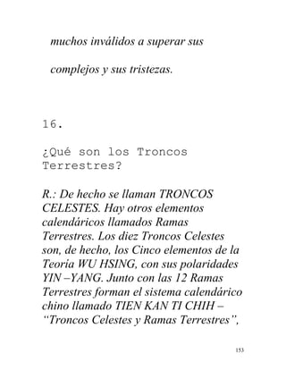 153
muchos inválidos a superar sus
complejos y sus tristezas.
16.
¿Qué son los Troncos
Terrestres?
R.: De hecho se llaman TRONCOS
CELESTES. Hay otros elementos
calendáricos llamados Ramas
Terrestres. Los diez Troncos Celestes
son, de hecho, los Cinco elementos de la
Teoría WU HSING, con sus polaridades
YIN –YANG. Junto con las 12 Ramas
Terrestres forman el sistema calendárico
chino llamado TIEN KAN TI CHIH –
“Troncos Celestes y Ramas Terrestres”,
 