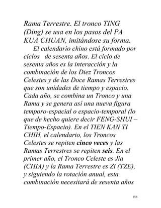 156
Rama Terrestre. El tronco TING
(Ding) se usa en los pasos del PA
KUA CHUAN, imitándose su forma.
El calendario chino está formado por
ciclos de sesenta años. El ciclo de
sesenta años es la interacción y la
combinación de los Diez Troncos
Celestes y de las Doce Ramas Terrestres
que son unidades de tiempo y espacio.
Cada año, se combina un Tronco y una
Rama y se genera así una nueva figura
temporo-espacial o espacio-temporal (lo
que de hecho quiere decir FENG-SHUI –
Tiempo-Espacio). En el TIEN KAN TI
CHIH, el calendario, los Troncos
Celestes se repiten cinco veces y las
Ramas Terrestres se repiten seis. En el
primer año, el Tronco Celeste es Jia
(CHIA) y la Rama Terrestre es Zi (TZE),
y siguiendo la rotación anual, esta
combinación necesitará de sesenta años
 