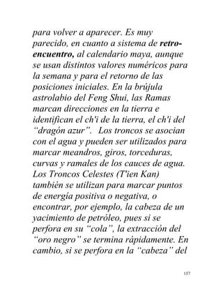 157
para volver a aparecer. Es muy
parecido, en cuanto a sistema de retro-
encuentro, al calendario maya, aunque
se usan distintos valores numéricos para
la semana y para el retorno de las
posiciones iniciales. En la brújula
astrolabio del Feng Shui, las Ramas
marcan direcciones en la tierra e
identifican el ch'i de la tierra, el ch'i del
“dragón azur”. Los troncos se asocian
con el agua y pueden ser utilizados para
marcar meandros, giros, torceduras,
curvas y ramales de los cauces de agua.
Los Troncos Celestes (T'ien Kan)
también se utilizan para marcar puntos
de energía positiva o negativa, o
encontrar, por ejemplo, la cabeza de un
yacimiento de petróleo, pues si se
perfora en su “cola”, la extracción del
“oro negro” se termina rápidamente. En
cambio, si se perfora en la “cabeza” del
 