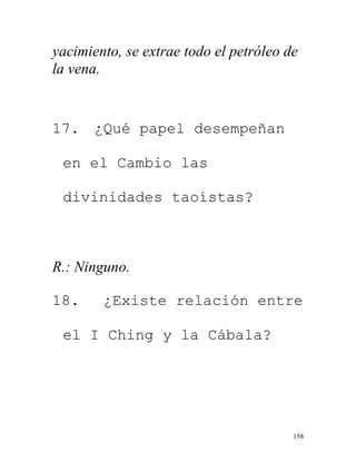 158
yacimiento, se extrae todo el petróleo de
la vena.
17. ¿Qué papel desempeñan
en el Cambio las
divinidades taoístas?
R.: Ninguno.
18. ¿Existe relación entre
el I Ching y la Cábala?
 