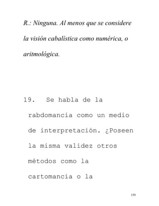 159
R.: Ninguna. Al menos que se considere
la visión cabalística como numérica, o
aritmológica.
19. Se habla de la
rabdomancia como un medio
de interpretación. ¿Poseen
la misma validez otros
métodos como la
cartomancia o la
 