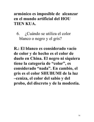 16
armónico es imposible de alcanzar
en el mundo artificial del HOU
TIEN KUA.
6. ¿Cuándo se utiliza el color
blanco o negro y el gris?
R.: El blanco es considerado vacío
de color y de hecho es el color de
duelo en China. El negro ni siquiera
tiene la categoría de “color”, es
considerado “nada”. En cambio, el
gris es el color SHUBUMI de la luz
–ceniza, el color del sabio y del
probo, del discreto y de la modestia.
 