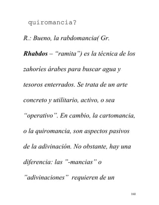 160
quiromancia?
R.: Bueno, la rabdomancia( Gr.
Rhabdos – “ramita”) es la técnica de los
zahoríes árabes para buscar agua y
tesoros enterrados. Se trata de un arte
concreto y utilitario, activo, o sea
“operativo”. En cambio, la cartomancia,
o la quiromancia, son aspectos pasivos
de la adivinación. No obstante, hay una
diferencia: las ”-mancias” o
”adivinaciones” requieren de un
 