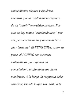 161
conocimiento místico y esotérico,
mientras que la rabdomancia requiere
de un “sentir” energético preciso. Por
ello no hay tantos “rabdománticos” por
ahí, pero cartomantas y quirománticos
¡hay bastante! El FENG SHUI, y, por su
parte, el I CHING son sistemas
matemáticos que suponen un
conocimiento profundo de los ciclos
numéricos. A la larga, la respuesta debe
coincidir, usando lo que sea, hasta a la
 