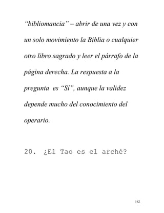 162
“bibliomancia” – abrir de una vez y con
un solo movimiento la Biblia o cualquier
otro libro sagrado y leer el párrafo de la
página derecha. La respuesta a la
pregunta es “Sí”, aunque la validez
depende mucho del conocimiento del
operario.
20. ¿El Tao es el arché?
 