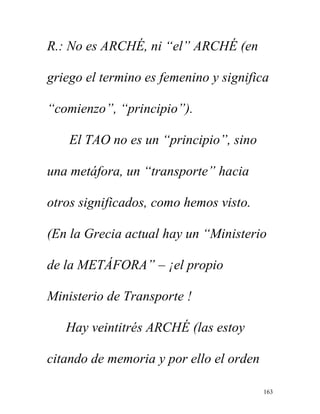 163
R.: No es ARCHÉ, ni “el” ARCHÉ (en
griego el termino es femenino y significa
“comienzo”, “principio”).
El TAO no es un “principio”, sino
una metáfora, un “transporte” hacia
otros significados, como hemos visto.
(En la Grecia actual hay un “Ministerio
de la METÁFORA” – ¡el propio
Ministerio de Transporte !
Hay veintitrés ARCHÉ (las estoy
citando de memoria y por ello el orden
 