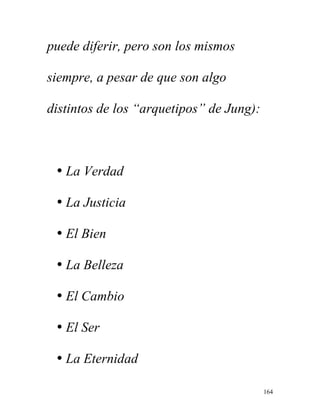 164
puede diferir, pero son los mismos
siempre, a pesar de que son algo
distintos de los “arquetipos” de Jung):
• La Verdad
• La Justicia
• El Bien
• La Belleza
• El Cambio
• El Ser
• La Eternidad
 