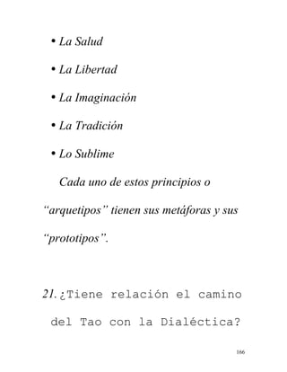 166
• La Salud
• La Libertad
• La Imaginación
• La Tradición
• Lo Sublime
Cada uno de estos principios o
“arquetipos” tienen sus metáforas y sus
“prototipos”.
21.¿Tiene relación el camino
del Tao con la Dialéctica?
 