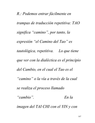 167
R.: Podemos entrar fácilmente en
trampas de traducción repetitiva: TAO
significa “camino”, por tanto, la
expresión “el Camino del Tao” es
tautológica, repetitiva. Lo que tiene
que ver con la dialéctica es el principio
del Cambio, en el cual el Tao es el
“camino” o la vía a través de la cual
se realiza el proceso llamado
“cambio”. En la
imagen del TAI CHI con el YIN y con
 