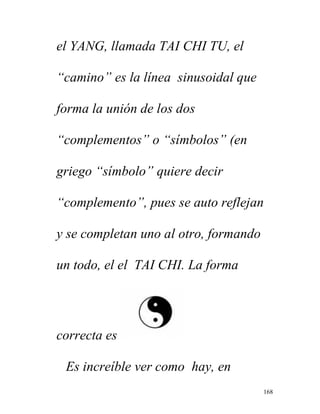 168
el YANG, llamada TAI CHI TU, el
“camino” es la línea sinusoidal que
forma la unión de los dos
“complementos” o “símbolos” (en
griego “símbolo” quiere decir
“complemento”, pues se auto reflejan
y se completan uno al otro, formando
un todo, el el TAI CHI. La forma
correcta es
Es increíble ver como hay, en
 