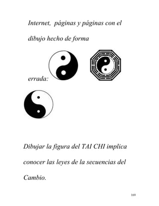 169
Internet, páginas y páginas con el
dibujo hecho de forma
errada:
Dibujar la figura del TAI CHI implica
conocer las leyes de la secuencias del
Cambio.
 