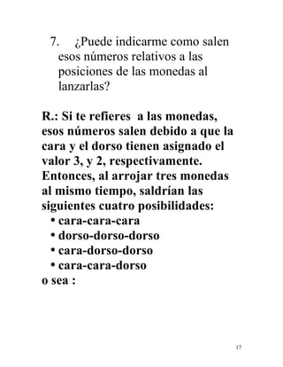 17
7. ¿Puede indicarme como salen
esos números relativos a las
posiciones de las monedas al
lanzarlas?
R.: Si te refieres a las monedas,
esos números salen debido a que la
cara y el dorso tienen asignado el
valor 3, y 2, respectivamente.
Entonces, al arrojar tres monedas
al mismo tiempo, saldrían las
siguientes cuatro posibilidades:
• cara-cara-cara
• dorso-dorso-dorso
• cara-dorso-dorso
• cara-cara-dorso
o sea :
 