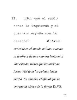 170
22. ¿Por qué el sabio
honra la izquierda y el
guerrero empuña con la
derecha? R.: Eso se
entiende en el mundo militar: cuando
se te ofrece de una manera horizontal
una espada, tienes que recibirla de
forma YIN (con las palmas hacia
arriba. En cambio, el oficial que la
entrega la ofrece de la forma YANG,
 