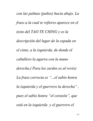 171
con las palmas (puños) hacia abajo. La
frase a la cual te refieres aparece en el
texto del TAO TE CHING y es la
descripción del lugar de la espada en
el cinto, a la izquierda, de donde el
caballero la agarra con la mano
derecha.( Para los zurdos es al revés)
La frase correcta es “...el sabio honra
la izquierda y el guerrero la derecha” ,
pues el sabio honra “el corazón”, que
está en la izquierda y el guerrero el
 