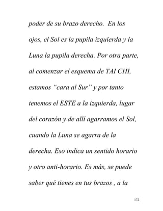 172
poder de su brazo derecho. En los
ojos, el Sol es la pupila izquierda y la
Luna la pupila derecha. Por otra parte,
al comenzar el esquema de TAI CHI,
estamos “cara al Sur” y por tanto
tenemos el ESTE a la izquierda, lugar
del corazón y de allí agarramos el Sol,
cuando la Luna se agarra de la
derecha. Eso indica un sentido horario
y otro anti-horario. Es más, se puede
saber qué tienes en tus brazos , a la
 