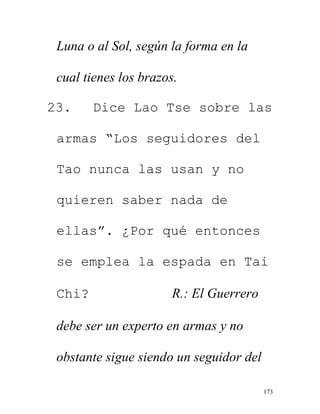 173
Luna o al Sol, según la forma en la
cual tienes los brazos.
23. Dice Lao Tse sobre las
armas “Los seguidores del
Tao nunca las usan y no
quieren saber nada de
ellas”. ¿Por qué entonces
se emplea la espada en Tai
Chi? R.: El Guerrero
debe ser un experto en armas y no
obstante sigue siendo un seguidor del
 