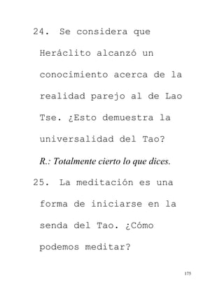 175
24. Se considera que
Heráclito alcanzó un
conocimiento acerca de la
realidad parejo al de Lao
Tse. ¿Esto demuestra la
universalidad del Tao?
R.: Totalmente cierto lo que dices.
25. La meditación es una
forma de iniciarse en la
senda del Tao. ¿Cómo
podemos meditar?
 