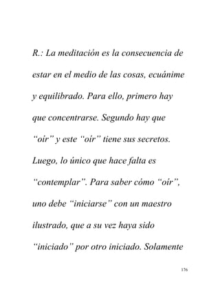 176
R.: La meditación es la consecuencia de
estar en el medio de las cosas, ecuánime
y equilibrado. Para ello, primero hay
que concentrarse. Segundo hay que
“oír” y este “oír” tiene sus secretos.
Luego, lo único que hace falta es
“contemplar”. Para saber cómo “oír”,
uno debe “iniciarse” con un maestro
ilustrado, que a su vez haya sido
“iniciado” por otro iniciado. Solamente
 