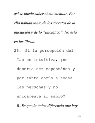 177
así se puede saber cómo meditar. Por
ello hablan tanto de los secretos de la
iniciación y de lo “iniciático”. No está
en los libros.
26. Si la percepción del
Tao es intuitiva, ¿no
debería ser espontánea y
por tanto común a todas
las personas y no
únicamente al sabio?
R.:Es que la única diferencia que hay
 