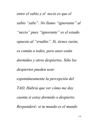 178
entre el sabio y el necio es que el
sabio “sabe”. No llamo “ignorante” al
“necio” pues “ignorante” es el estado
opuesto al “erudito”. Sí, tienes razón,
es común a todos, pero unos están
dormidos y otros despiertos. Sólo los
despiertos pueden usar
espontáneamente la percepción del
TAO. Habría que ver cómo me doy
cuenta si estoy dormido o despierto.
Responderé: si tu mundo es el mundo
 