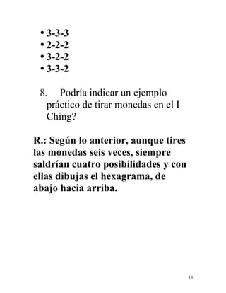 18
• 3-3-3
• 2-2-2
• 3-2-2
• 3-3-2
8. Podría indicar un ejemplo
práctico de tirar monedas en el I
Ching?
R.: Según lo anterior, aunque tires
las monedas seis veces, siempre
saldrían cuatro posibilidades y con
ellas dibujas el hexagrama, de
abajo hacia arriba.
 