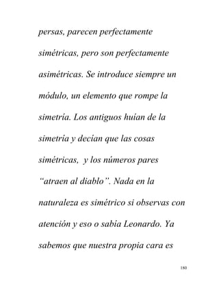 180
persas, parecen perfectamente
simétricas, pero son perfectamente
asimétricas. Se introduce siempre un
módulo, un elemento que rompe la
simetría. Los antiguos huían de la
simetría y decían que las cosas
simétricas, y los números pares
“atraen al diablo”. Nada en la
naturaleza es simétrico si observas con
atención y eso o sabía Leonardo. Ya
sabemos que nuestra propia cara es
 