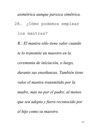 181
asimétrica aunque parezca simétrica.
28. ¿Cómo podemos emplear
los mantras?
R.: El mantra sólo tiene valor cuando
te lo transmite un maestro en la
ceremonia de iniciación, o luego,
durante sus enseñanzas. También tiene
valor el mantra transmitido por la
madre, más no por el padre, al menos
que sea adepto y fuera reconocido por
el hijo como su maestro.
 